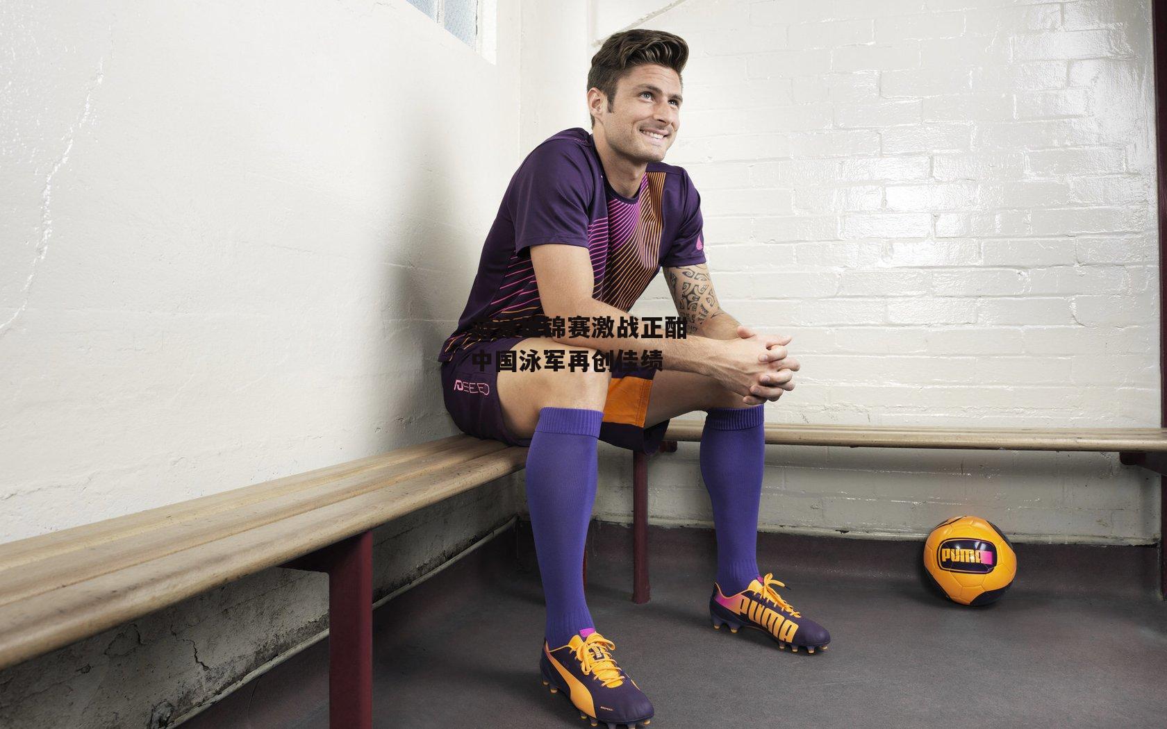 游泳世锦赛激战正酣 中国泳军再创佳绩