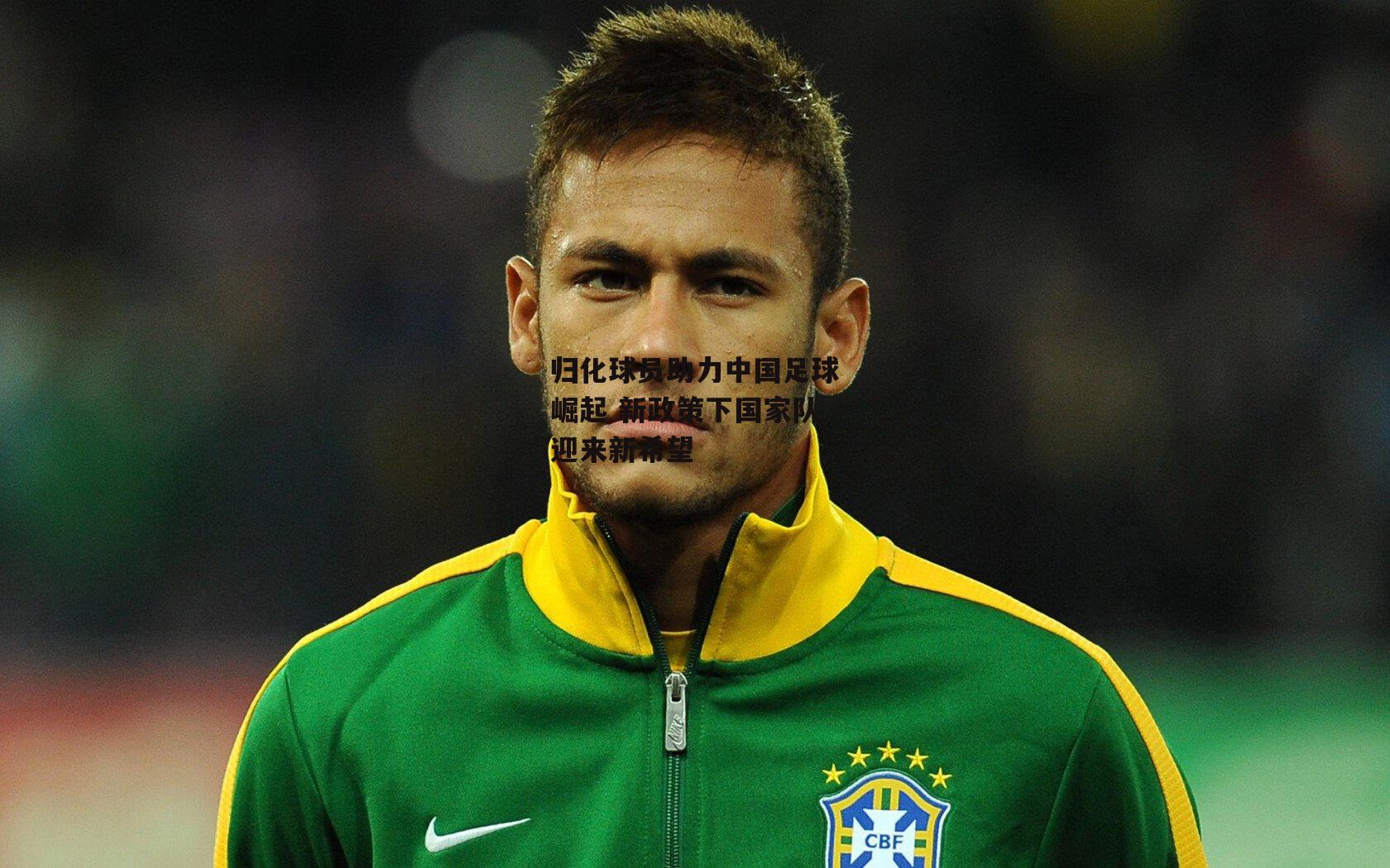 归化球员助力中国足球崛起 新政策下国家队迎来新希望