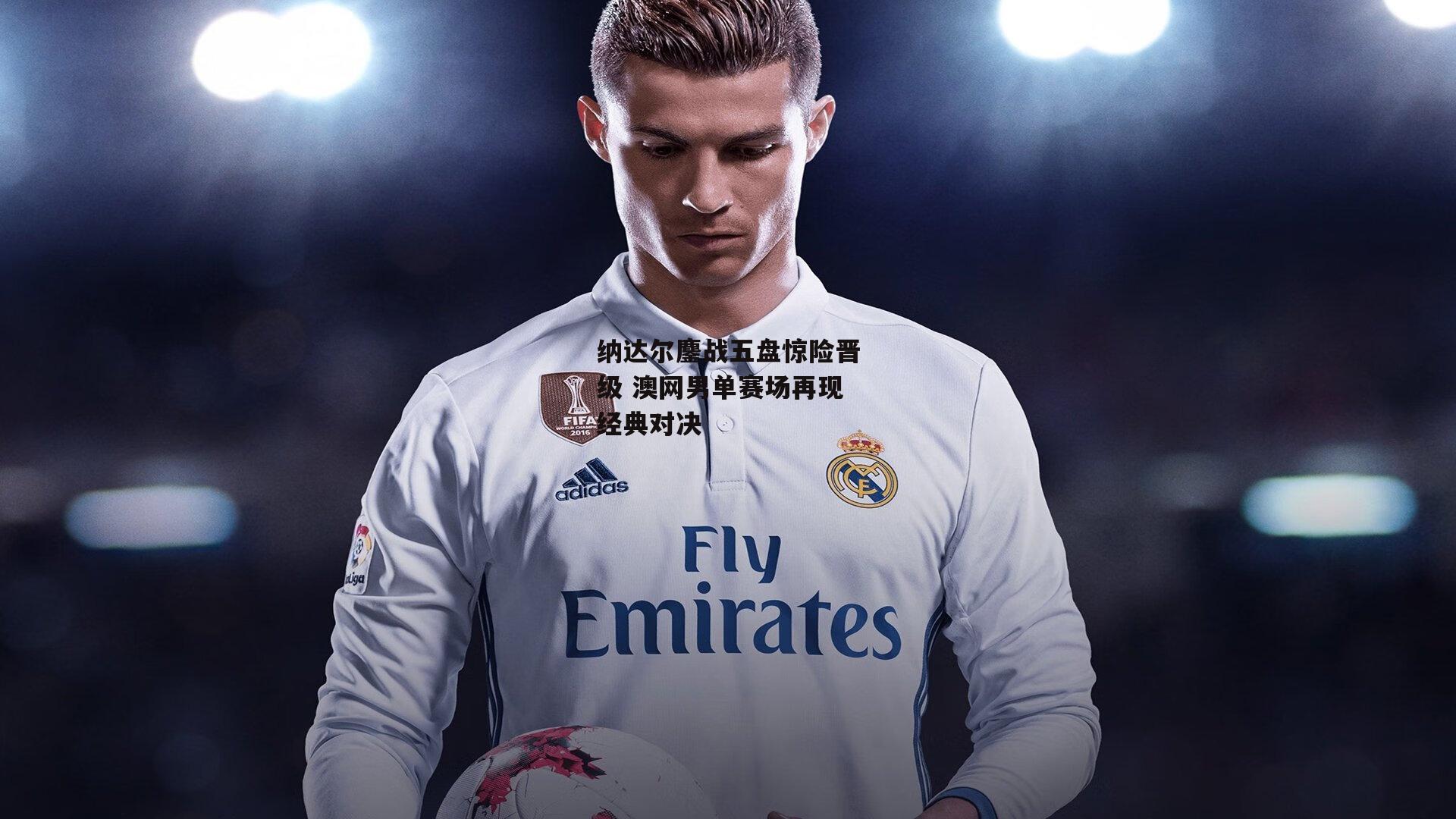 纳达尔鏖战五盘惊险晋级 澳网男单赛场再现经典对决